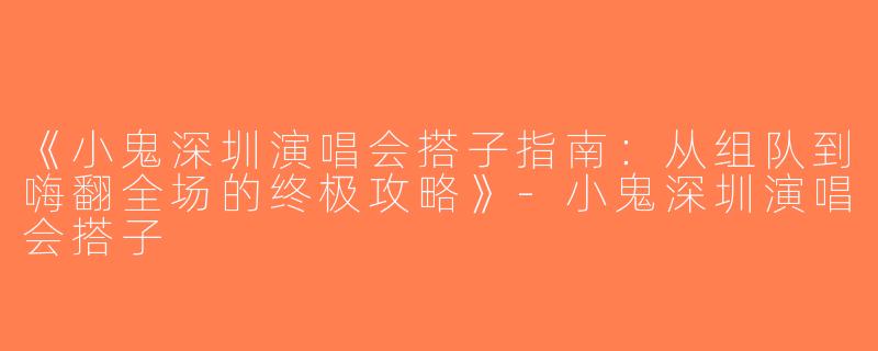 《小鬼深圳演唱会搭子指南：从组队到嗨翻全场的终极攻略》-小鬼深圳演唱会搭子