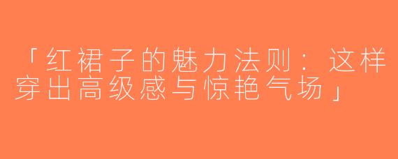 「红裙子的魅力法则：这样穿出高级感与惊艳气场」