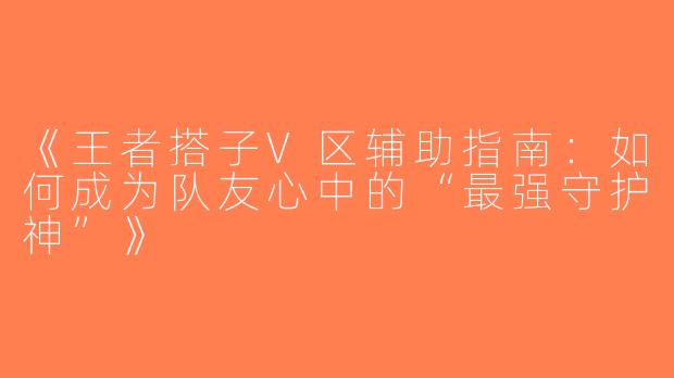 《王者搭子V区辅助指南：如何成为队友心中的“最强守护神”》