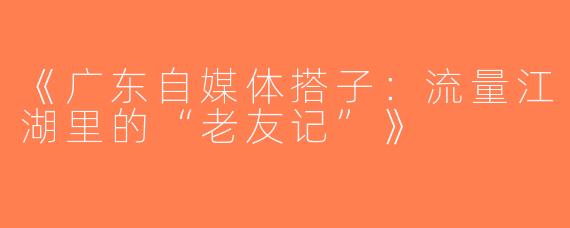 《广东自媒体搭子：流量江湖里的“老友记”》