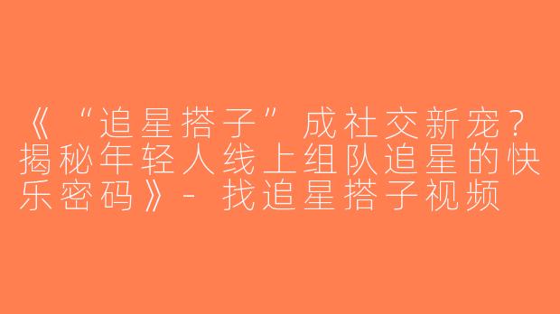 《“追星搭子”成社交新宠？揭秘年轻人线上组队追星的快乐密码》-找追星搭子视频