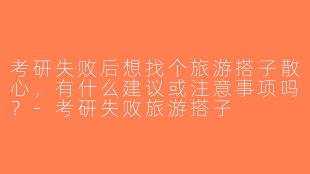 考研失败后想找个旅游搭子散心，有什么建议或注意事项吗？-考研失败旅游搭子