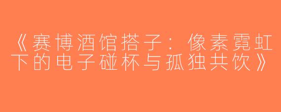 《赛博酒馆搭子：像素霓虹下的电子碰杯与孤独共饮》