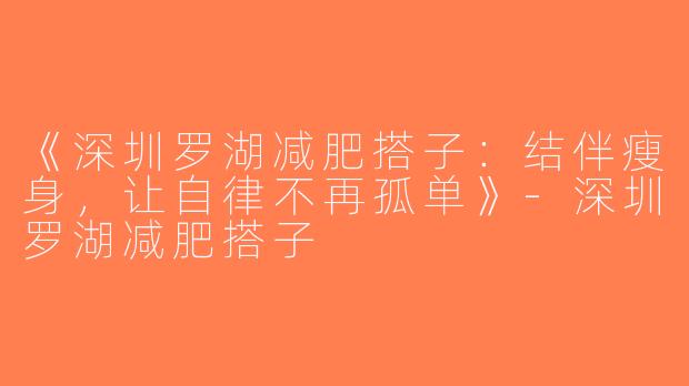 《深圳罗湖减肥搭子：结伴瘦身，让自律不再孤单》-深圳罗湖减肥搭子