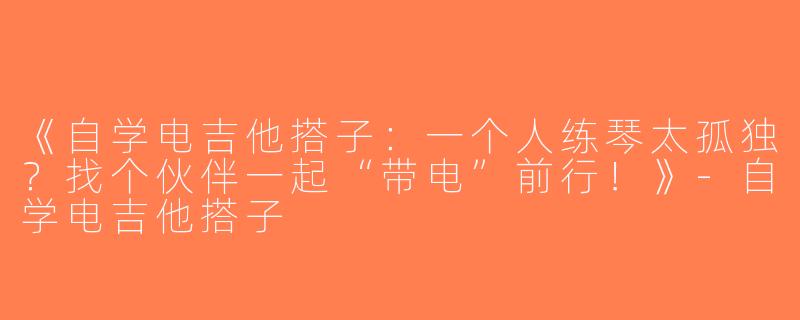 《自学电吉他搭子：一个人练琴太孤独？找个伙伴一起“带电”前行！》-自学电吉他搭子