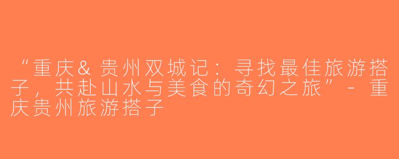 “重庆&贵州双城记：寻找最佳旅游搭子，共赴山水与美食的奇幻之旅”-重庆贵州旅游搭子