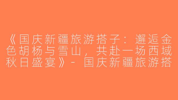 《国庆新疆旅游搭子：邂逅金色胡杨与雪山，共赴一场西域秋日盛宴》-国庆新疆旅游搭子