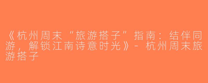 《杭州周末“旅游搭子”指南：结伴同游，解锁江南诗意时光》-杭州周末旅游搭子