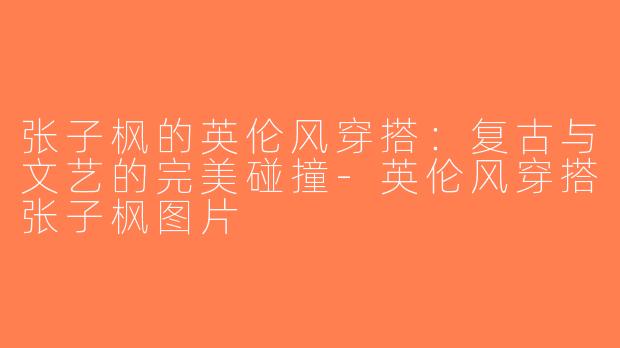 张子枫的英伦风穿搭：复古与文艺的完美碰撞-英伦风穿搭张子枫图片