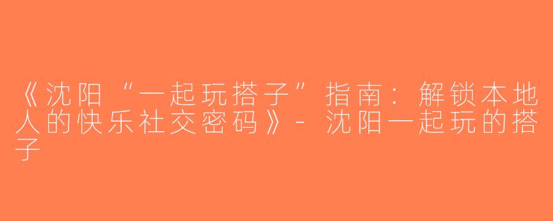 《沈阳“一起玩搭子”指南：解锁本地人的快乐社交密码》-沈阳一起玩的搭子