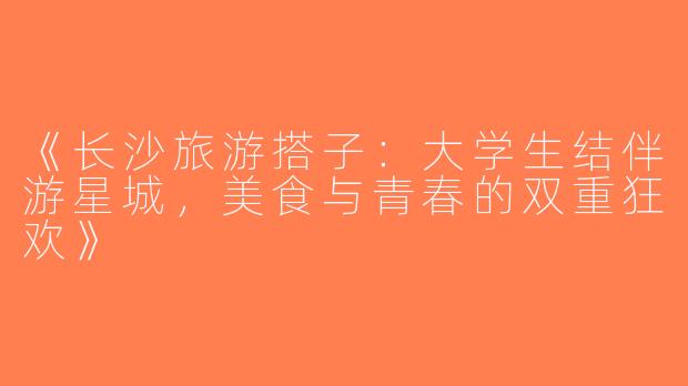《长沙旅游搭子：大学生结伴游星城，美食与青春的双重狂欢》