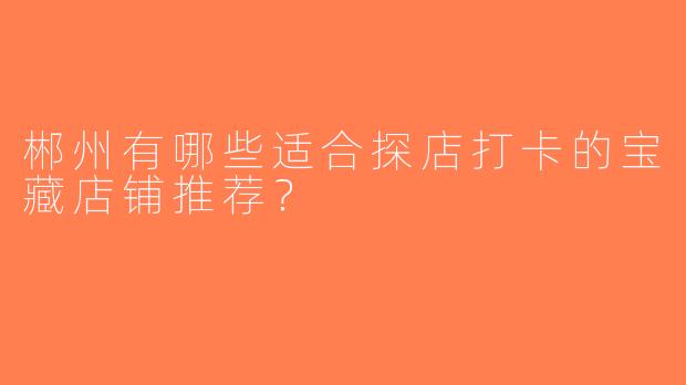 郴州有哪些适合探店打卡的宝藏店铺推荐？