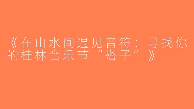 《在山水间遇见音符：寻找你的桂林音乐节“搭子”》
