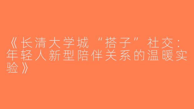 《长清大学城“搭子”社交：年轻人新型陪伴关系的温暖实验》