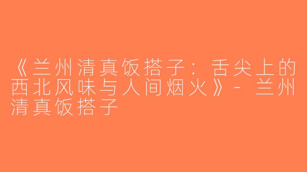 《兰州清真饭搭子：舌尖上的西北风味与人间烟火》-兰州清真饭搭子