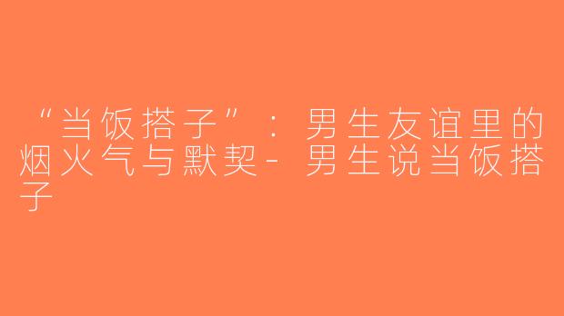 “当饭搭子”：男生友谊里的烟火气与默契-男生说当饭搭子