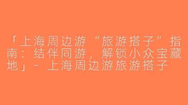 「上海周边游“旅游搭子”指南：结伴同游，解锁小众宝藏地」-上海周边游旅游搭子