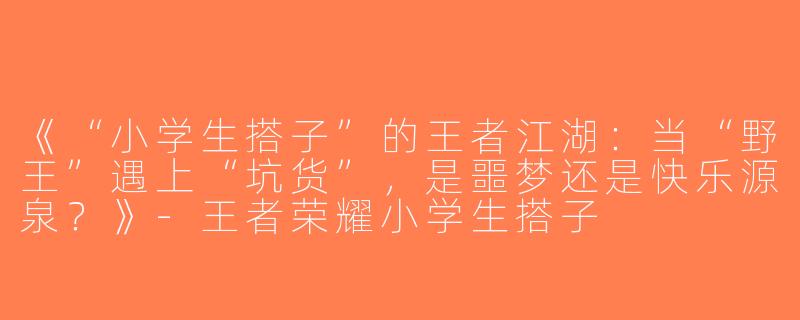 《“小学生搭子”的王者江湖：当“野王”遇上“坑货”，是噩梦还是快乐源泉？》-王者荣耀小学生搭子