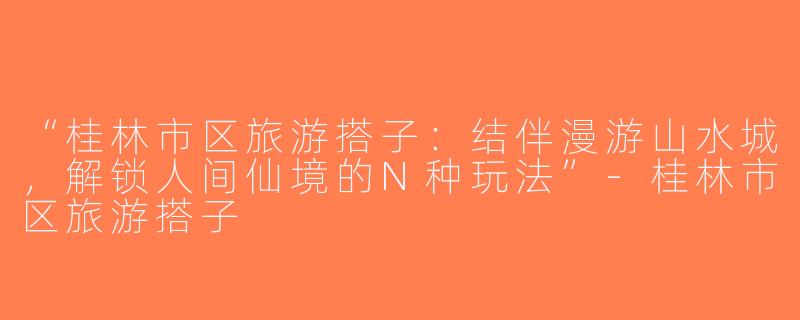“桂林市区旅游搭子：结伴漫游山水城，解锁人间仙境的N种玩法”-桂林市区旅游搭子