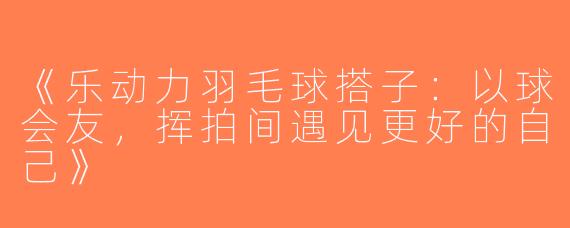 《乐动力羽毛球搭子：以球会友，挥拍间遇见更好的自己》
