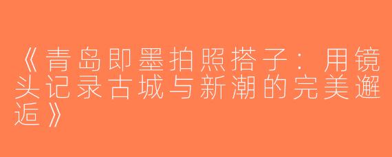 《青岛即墨拍照搭子：用镜头记录古城与新潮的完美邂逅》