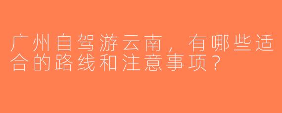 广州自驾游云南，有哪些适合的路线和注意事项？