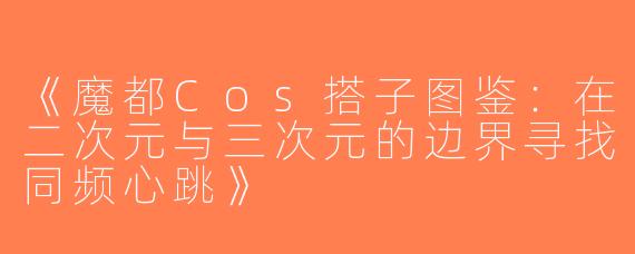 《魔都Cos搭子图鉴：在二次元与三次元的边界寻找同频心跳》