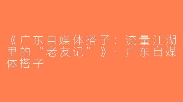 《广东自媒体搭子：流量江湖里的“老友记”》-广东自媒体搭子