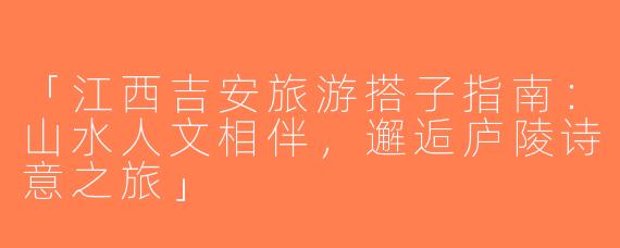 「江西吉安旅游搭子指南：山水人文相伴，邂逅庐陵诗意之旅」