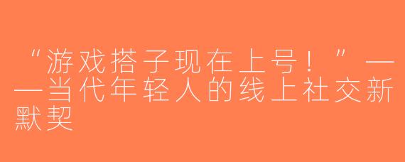 “游戏搭子现在上号！”——当代年轻人的线上社交新默契