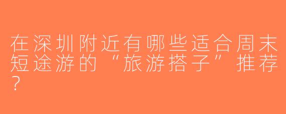 在深圳附近有哪些适合周末短途游的“旅游搭子”推荐？