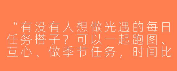 “有没有人想做光遇的每日任务搭子？可以一起跑图、互心、做季节任务，时间比较自由，晚上在线多~”