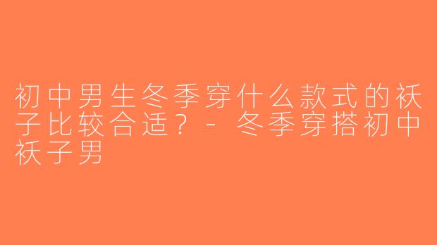 初中男生冬季穿什么款式的袄子比较合适？-冬季穿搭初中袄子男