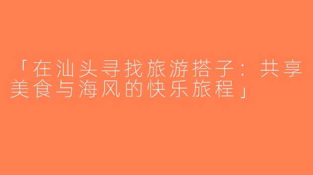 「在汕头寻找旅游搭子：共享美食与海风的快乐旅程」