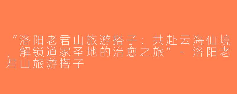 “洛阳老君山旅游搭子：共赴云海仙境，解锁道家圣地的治愈之旅”-洛阳老君山旅游搭子