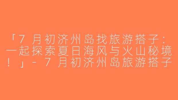 「7月初济州岛找旅游搭子：一起探索夏日海风与火山秘境！」-7月初济州岛旅游搭子