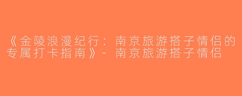 《金陵浪漫纪行：南京旅游搭子情侣的专属打卡指南》-南京旅游搭子情侣