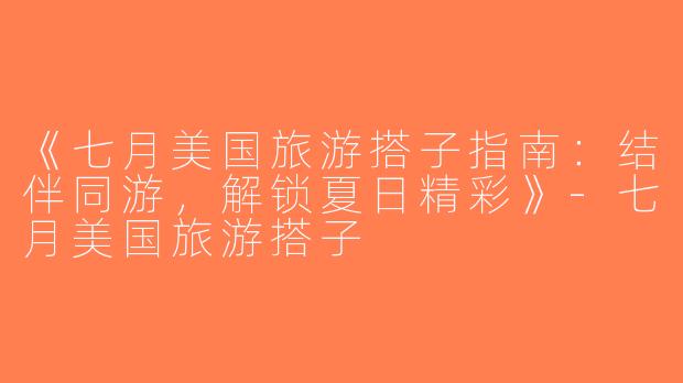 《七月美国旅游搭子指南：结伴同游，解锁夏日精彩》-七月美国旅游搭子