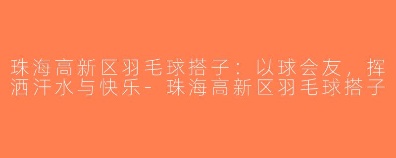 珠海高新区羽毛球搭子：以球会友，挥洒汗水与快乐-珠海高新区羽毛球搭子