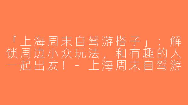 「上海周末自驾游搭子」：解锁周边小众玩法，和有趣的人一起出发！-上海周末自驾游搭子