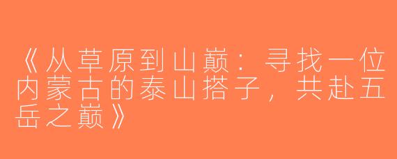 《从草原到山巅：寻找一位内蒙古的泰山搭子，共赴五岳之巅》