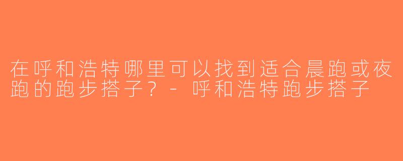 在呼和浩特哪里可以找到适合晨跑或夜跑的跑步搭子？-呼和浩特跑步搭子