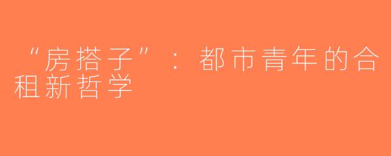 “房搭子”：都市青年的合租新哲学