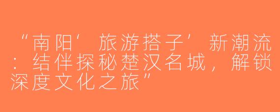 “南阳‘旅游搭子’新潮流：结伴探秘楚汉名城，解锁深度文化之旅”