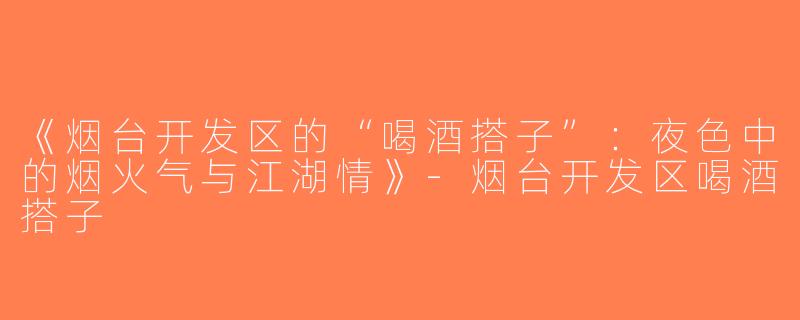 《烟台开发区的“喝酒搭子”：夜色中的烟火气与江湖情》-烟台开发区喝酒搭子