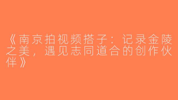 《南京拍视频搭子：记录金陵之美，遇见志同道合的创作伙伴》