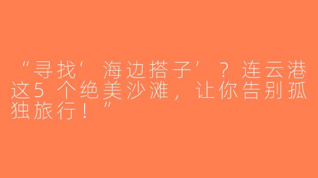 “寻找‘海边搭子’？连云港这5个绝美沙滩，让你告别孤独旅行！”