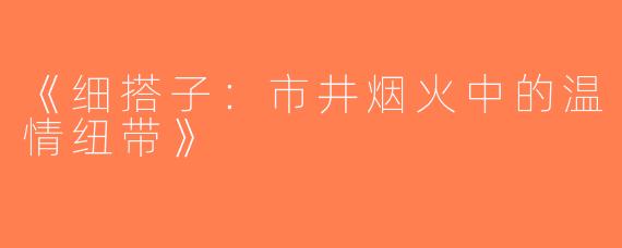 《细搭子：市井烟火中的温情纽带》