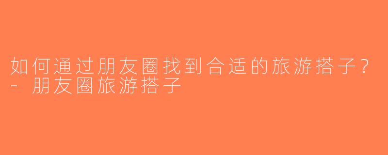 如何通过朋友圈找到合适的旅游搭子？-朋友圈旅游搭子