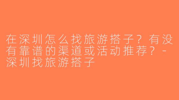 在深圳怎么找旅游搭子？有没有靠谱的渠道或活动推荐？-深圳找旅游搭子